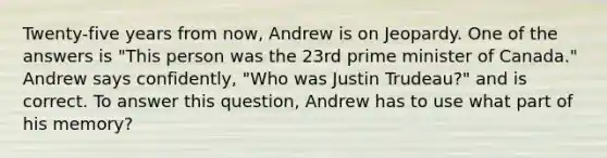 Twenty-five years from now, Andrew is on Jeopardy. One of the answers is "This person was the 23rd prime minister of Canada." Andrew says confidently, "Who was Justin Trudeau?" and is correct. To answer this question, Andrew has to use what part of his memory?