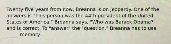 Twenty-five years from now, Breanna is on Jeopardy. One of the answers is "This person was the 44th president of the United States of America." Breanna says, "Who was Barack Obama?" and is correct. To "answer" the "question," Breanna has to use _____ memory.