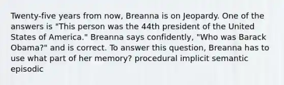 Twenty-five years from now, Breanna is on Jeopardy. One of the answers is "This person was the 44th president of the United States of America." Breanna says confidently, "Who was Barack Obama?" and is correct. To answer this question, Breanna has to use what part of her memory? procedural implicit semantic episodic