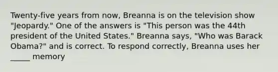 Twenty-five years from now, Breanna is on the television show "Jeopardy." One of the answers is "This person was the 44th president of the United States." Breanna says, "Who was Barack Obama?" and is correct. To respond correctly, Breanna uses her _____ memory