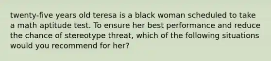 twenty-five years old teresa is a black woman scheduled to take a math aptitude test. To ensure her best performance and reduce the chance of stereotype threat, which of the following situations would you recommend for her?