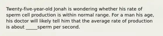 Twenty-five-year-old Jonah is wondering whether his rate of sperm cell production is within normal range. For a man his age, his doctor will likely tell him that the average rate of production is about _____sperm per second.