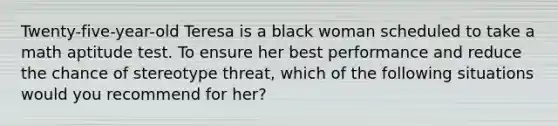 Twenty-five-year-old Teresa is a black woman scheduled to take a math aptitude test. To ensure her best performance and reduce the chance of stereotype threat, which of the following situations would you recommend for her?