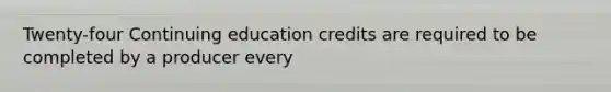 Twenty-four Continuing education credits are required to be completed by a producer every