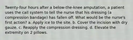 Twenty-four hours after a below-the-knee amputation, a patient uses the call system to tell the nurse that his dressing (a compression bandage) has fallen off. What would be the nurse's first action? a. Apply ice to the site. b. Cover the incision with dry gauze. c. Reapply the compression dressing. d. Elevate the extremity on 2 pillows.