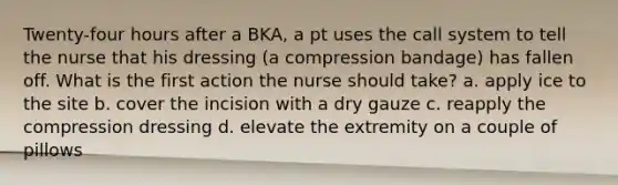 Twenty-four hours after a BKA, a pt uses the call system to tell the nurse that his dressing (a compression bandage) has fallen off. What is the first action the nurse should take? a. apply ice to the site b. cover the incision with a dry gauze c. reapply the compression dressing d. elevate the extremity on a couple of pillows