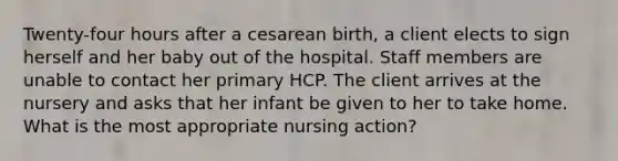 Twenty-four hours after a cesarean birth, a client elects to sign herself and her baby out of the hospital. Staff members are unable to contact her primary HCP. The client arrives at the nursery and asks that her infant be given to her to take home. What is the most appropriate nursing action?