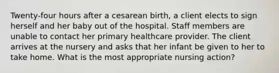 Twenty-four hours after a cesarean birth, a client elects to sign herself and her baby out of the hospital. Staff members are unable to contact her primary healthcare provider. The client arrives at the nursery and asks that her infant be given to her to take home. What is the most appropriate nursing action?