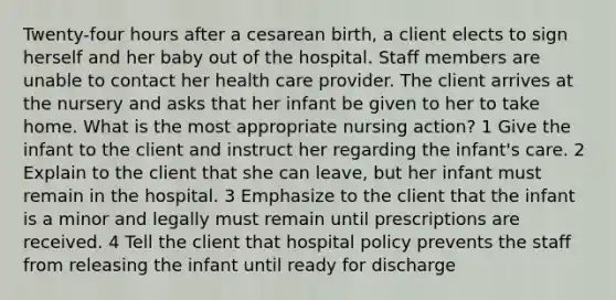 Twenty-four hours after a cesarean birth, a client elects to sign herself and her baby out of the hospital. Staff members are unable to contact her health care provider. The client arrives at the nursery and asks that her infant be given to her to take home. What is the most appropriate nursing action? 1 Give the infant to the client and instruct her regarding the infant's care. 2 Explain to the client that she can leave, but her infant must remain in the hospital. 3 Emphasize to the client that the infant is a minor and legally must remain until prescriptions are received. 4 Tell the client that hospital policy prevents the staff from releasing the infant until ready for discharge