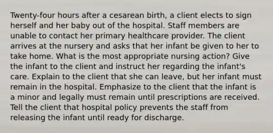 Twenty-four hours after a cesarean birth, a client elects to sign herself and her baby out of the hospital. Staff members are unable to contact her primary healthcare provider. The client arrives at the nursery and asks that her infant be given to her to take home. What is the most appropriate nursing action? Give the infant to the client and instruct her regarding the infant's care. Explain to the client that she can leave, but her infant must remain in the hospital. Emphasize to the client that the infant is a minor and legally must remain until prescriptions are received. Tell the client that hospital policy prevents the staff from releasing the infant until ready for discharge.