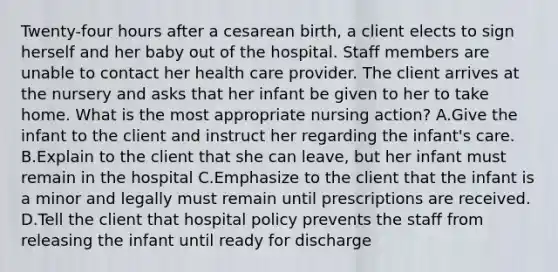 Twenty-four hours after a cesarean birth, a client elects to sign herself and her baby out of the hospital. Staff members are unable to contact her health care provider. The client arrives at the nursery and asks that her infant be given to her to take home. What is the most appropriate nursing action? A.Give the infant to the client and instruct her regarding the infant's care. B.Explain to the client that she can leave, but her infant must remain in the hospital C.Emphasize to the client that the infant is a minor and legally must remain until prescriptions are received. D.Tell the client that hospital policy prevents the staff from releasing the infant until ready for discharge