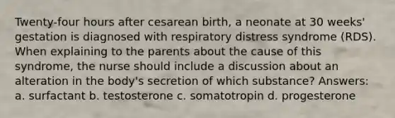 Twenty-four hours after cesarean birth, a neonate at 30 weeks' gestation is diagnosed with respiratory distress syndrome (RDS). When explaining to the parents about the cause of this syndrome, the nurse should include a discussion about an alteration in the body's secretion of which substance? Answers: a. surfactant b. testosterone c. somatotropin d. progesterone