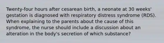 Twenty-four hours after cesarean birth, a neonate at 30 weeks' gestation is diagnosed with respiratory distress syndrome (RDS). When explaining to the parents about the cause of this syndrome, the nurse should include a discussion about an alteration in the body's secretion of which substance?