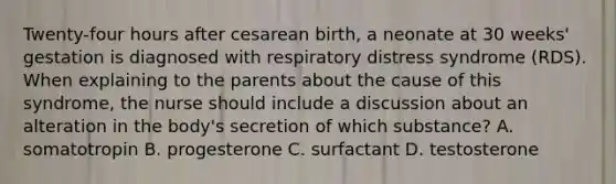 Twenty-four hours after cesarean birth, a neonate at 30 weeks' gestation is diagnosed with respiratory distress syndrome (RDS). When explaining to the parents about the cause of this syndrome, the nurse should include a discussion about an alteration in the body's secretion of which substance? A. somatotropin B. progesterone C. surfactant D. testosterone