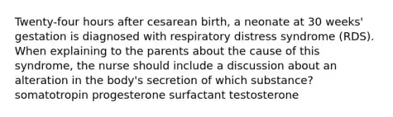 Twenty-four hours after cesarean birth, a neonate at 30 weeks' gestation is diagnosed with respiratory distress syndrome (RDS). When explaining to the parents about the cause of this syndrome, the nurse should include a discussion about an alteration in the body's secretion of which substance? somatotropin progesterone surfactant testosterone