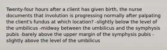 Twenty-four hours after a client has given birth, the nurse documents that involution is progressing normally after palpating the client's fundus at which location? -slightly below the level of the umbilicus -midway between the umbilicus and the symphysis pubis -barely above the upper margin of the symphysis pubis -slightly above the level of the umbilicus