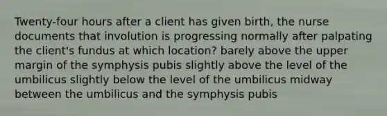 Twenty-four hours after a client has given birth, the nurse documents that involution is progressing normally after palpating the client's fundus at which location? barely above the upper margin of the symphysis pubis slightly above the level of the umbilicus slightly below the level of the umbilicus midway between the umbilicus and the symphysis pubis