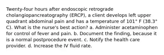 Twenty-four hours after endoscopic retrograde cholangiopancreatography (ERCP), a client develops left upper quadrant abdominal pain and has a temperature of 101° F (38.3° C). What is the nurse's best action? a. Administer acetaminophen for control of fever and pain. b. Document the finding, because it is a normal postprocedure event. c. Notify the health care provider. d. Increase the IV fluid rate.