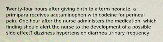 Twenty-four hours after giving birth to a term neonate, a primipara receives acetaminophen with codeine for perineal pain. One hour after the nurse administers the medication, which finding should alert the nurse to the development of a possible side effect? dizziness hypertension diarrhea urinary frequency