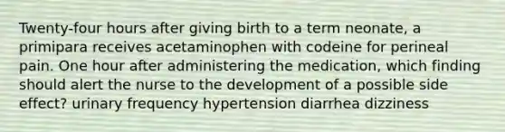 Twenty-four hours after giving birth to a term neonate, a primipara receives acetaminophen with codeine for perineal pain. One hour after administering the medication, which finding should alert the nurse to the development of a possible side effect? urinary frequency hypertension diarrhea dizziness