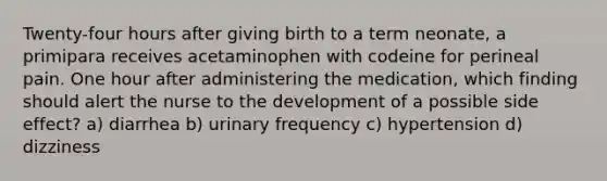 Twenty-four hours after giving birth to a term neonate, a primipara receives acetaminophen with codeine for perineal pain. One hour after administering the medication, which finding should alert the nurse to the development of a possible side effect? a) diarrhea b) urinary frequency c) hypertension d) dizziness