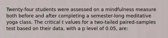 Twenty-four students were assessed on a mindfulness measure both before and after completing a semester-long meditative yoga class. The critical t values for a two-tailed paired-samples test based on their data, with a p level of 0.05, are: