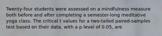 Twenty-four students were assessed on a mindfulness measure both before and after completing a semester-long meditative yoga class. The critical t values for a two-tailed paired-samples test based on their data, with a p level of 0.05, are