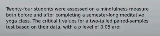 Twenty-four students were assessed on a mindfulness measure both before and after completing a semester-long meditative yoga class. The critical t values for a two-tailed paired-samples test based on their data, with a p level of 0.05 are: