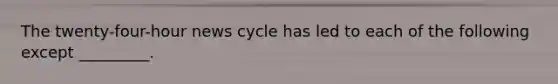 The twenty-four-hour news cycle has led to each of the following except _________.