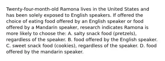 Twenty-four-month-old Ramona lives in the United States and has been solely exposed to English speakers. If offered the choice of eating food offered by an English speaker or food offered by a Mandarin speaker, research indicates Ramona is more likely to choose the: A. salty snack food (pretzels), regardless of the speaker. B. food offered by the English speaker. C. sweet snack food (cookies), regardless of the speaker. D. food offered by the mandarin speaker.