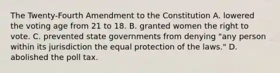 The Twenty-Fourth Amendment to the Constitution A. lowered the voting age from 21 to 18. B. granted women the right to vote. C. prevented state governments from denying "any person within its jurisdiction the equal protection of the laws." D. abolished the poll tax.