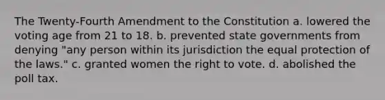 The Twenty-Fourth Amendment to the Constitution a. lowered the voting age from 21 to 18. b. prevented state governments from denying "any person within its jurisdiction the equal protection of the laws." c. granted women the right to vote. d. abolished the poll tax.