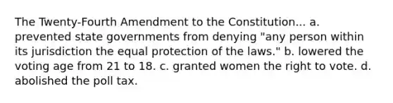 The Twenty-Fourth Amendment to the Constitution... a. prevented state governments from denying "any person within its jurisdiction the equal protection of the laws." b. lowered the voting age from 21 to 18. c. granted women <a href='https://www.questionai.com/knowledge/kr9tEqZQot-the-right-to-vote' class='anchor-knowledge'>the right to vote</a>. d. abolished the poll tax.