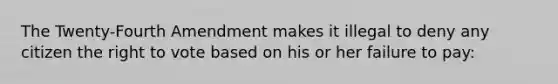 The Twenty-Fourth Amendment makes it illegal to deny any citizen the right to vote based on his or her failure to pay: