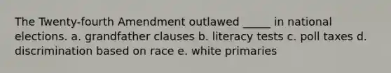 The Twenty-fourth Amendment outlawed _____ in national elections. a. grandfather clauses b. literacy tests c. poll taxes d. discrimination based on race e. white primaries