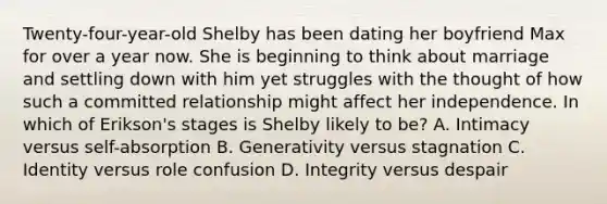 Twenty-four-year-old Shelby has been dating her boyfriend Max for over a year now. She is beginning to think about marriage and settling down with him yet struggles with the thought of how such a committed relationship might affect her independence. In which of Erikson's stages is Shelby likely to be? A. Intimacy versus self-absorption B. Generativity versus stagnation C. Identity versus role confusion D. Integrity versus despair