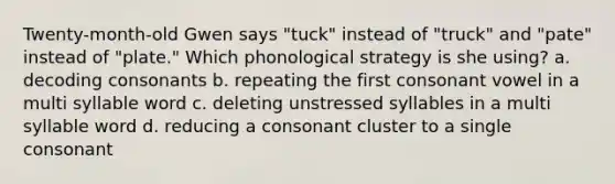 Twenty-month-old Gwen says "tuck" instead of "truck" and "pate" instead of "plate." Which phonological strategy is she using? a. decoding consonants b. repeating the first consonant vowel in a multi syllable word c. deleting unstressed syllables in a multi syllable word d. reducing a consonant cluster to a single consonant