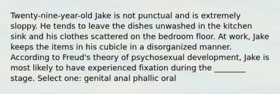 Twenty-nine-year-old Jake is not punctual and is extremely sloppy. He tends to leave the dishes unwashed in the kitchen sink and his clothes scattered on the bedroom floor. At work, Jake keeps the items in his cubicle in a disorganized manner. According to Freud's theory of psychosexual development, Jake is most likely to have experienced fixation during the ________ stage. Select one: genital anal phallic oral