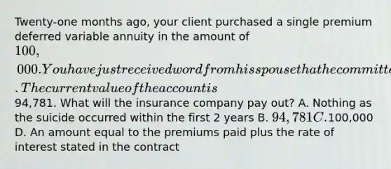 Twenty-one months ago, your client purchased a single premium deferred variable annuity in the amount of 100,000. You have just received word from his spouse that he committed suicide. The current value of the account is94,781. What will the insurance company pay out? A. Nothing as the suicide occurred within the first 2 years B. 94,781 C.100,000 D. An amount equal to the premiums paid plus the rate of interest stated in the contract