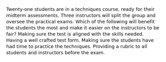 Twenty-one students are in a techniques course, ready for their midterm assessments. Three instructors will split the group and oversee the practical exams. Which of the following will benefit the students the most and make it easier on the instructors to be fair? Making sure the test is aligned with the skills needed. Having a well crafted test form. Making sure the students have had time to practice the techniques. Providing a rubric to all students and instructors before the exam.