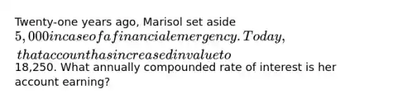 Twenty-one years ago, Marisol set aside 5,000 in case of a financial emergency. Today, that account has increased in value to18,250. What annually compounded rate of interest is her account earning?