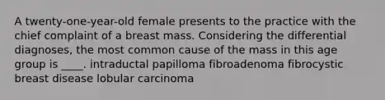 A twenty-one-year-old female presents to the practice with the chief complaint of a breast mass. Considering the differential diagnoses, the most common cause of the mass in this age group is ____. intraductal papilloma fibroadenoma fibrocystic breast disease lobular carcinoma