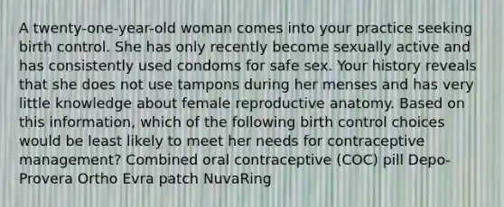 A twenty-one-year-old woman comes into your practice seeking birth control. She has only recently become sexually active and has consistently used condoms for safe sex. Your history reveals that she does not use tampons during her menses and has very little knowledge about female reproductive anatomy. Based on this information, which of the following birth control choices would be least likely to meet her needs for contraceptive management? Combined oral contraceptive (COC) pill Depo-Provera Ortho Evra patch NuvaRing