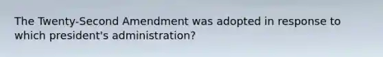 The Twenty-Second Amendment was adopted in response to which president's administration?