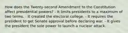 How does the Twenty-second Amendment to the Constitution affect presidential powers? - It limits presidents to a maximum of two terms. - It created the electoral college. - It requires the president to get Senate approval before declaring war. - It gives the president the sole power to launch a nuclear attack.