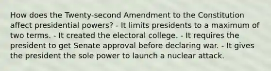 How does the Twenty-second Amendment to the Constitution affect presidential powers? - It limits presidents to a maximum of two terms. - It created the electoral college. - It requires the president to get Senate approval before declaring war. - It gives the president the sole power to launch a nuclear attack.