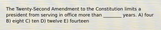 The Twenty-Second Amendment to the Constitution limits a president from serving in office more than ________ years. A) four B) eight C) ten D) twelve E) fourteen