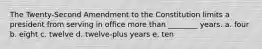 The Twenty-Second Amendment to the Constitution limits a president from serving in office more than ________ years. a. four b. eight c. twelve d. twelve-plus years e. ten