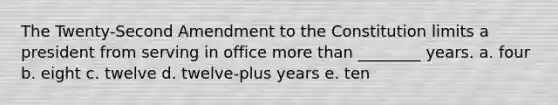 The Twenty-Second Amendment to the Constitution limits a president from serving in office more than ________ years. a. four b. eight c. twelve d. twelve-plus years e. ten