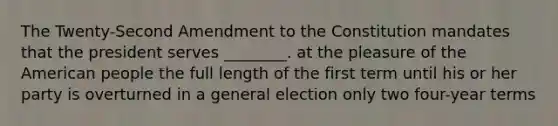 The Twenty-Second Amendment to the Constitution mandates that the president serves ________. at the pleasure of the American people the full length of the first term until his or her party is overturned in a general election only two four-year terms